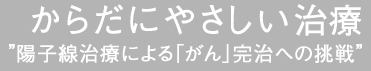 からだにやさしい“陽子線治療による「がん」完治への挑戦”